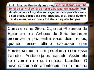 11:6 Mas, ao fim de alguns anos, eles se aliarão; e a filha
do rei do sul virá ao rei do norte para fazer um tratado; mas
ela não reterá a força do seu braço; nem ele persistirá, nem
o seu braço, porque ela será entregue, e os que a tiverem
trazido, e seu pai, e o que a fortalecia naqueles tempos.
eles se aliarão; e a filha
Cerca do ano 250 a.C., o rei Ptolomeu do
Egito e o rei Antíoco da Síria tentaram
promover a paz entre seus dois reinos,
quando esse último casou-se com
Berenice, a filha de Ptolomeu.
do rei do sul virá ao rei do norte para fazer um tratado
Houve somente um problema com esse
tratado – Antíoco já era casado. Assim ele
se divorciou de sua esposa Laodice. O
novo casamento aconteceu e um menino
 