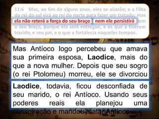 11:6 Mas, ao fim de alguns anos, eles se aliarão; e a filha
do rei do sul virá ao rei do norte para fazer um tratado; mas
ela não reterá a força do seu braço; nem ele persistirá, nem
o seu braço, porque ela será entregue, e os que a tiverem
trazido, e seu pai, e o que a fortalecia naqueles tempos.
Mas Antíoco logo percebeu que amava
sua primeira esposa, Laodice, mais do
que a nova mulher. Depois que seu sogro
(o rei Ptolomeu) morreu, ele se divorciou
de Berenice e retomou Laodice como sua
esposa.
ela não reterá a força do seu braço
Laodice, todavia, ficou desconfiada de
seu marido, o rei Antíoco. Usando seus
poderes reais ela planejou uma
conspiração e mandou matar Antíoco...
nem ele persistirá
 