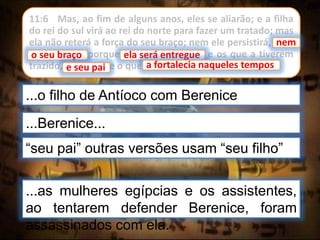 11:6 Mas, ao fim de alguns anos, eles se aliarão; e a filha
do rei do sul virá ao rei do norte para fazer um tratado; mas
ela não reterá a força do seu braço; nem ele persistirá, nem
o seu braço, porque ela será entregue, e os que a tiverem
trazido, e seu pai, e o que a fortalecia naqueles tempos.
...Berenice...
...o filho de Antíoco com Berenice
nem
o seu braço
“seu pai” outras versões usam “seu filho”
ela será entregue
a fortalecia naqueles tempos
...as mulheres egípcias e os assistentes,
ao tentarem defender Berenice, foram
assassinados com ela.
e seu pai
 