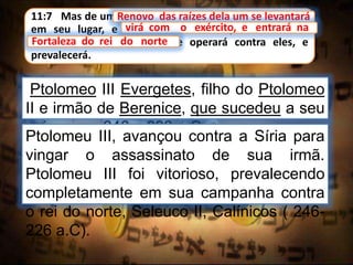 11:7 Mas de um renovo das raízes dela um se levantará
em seu lugar, e virá com o exército, e entrará na
fortaleza do rei do norte, e operará contra eles, e
prevalecerá.
Renovo das raízes dela um se levantará
Ptolomeo III Evergetes, filho do Ptolomeo
II e irmão de Berenice, que sucedeu a seu
pai no ano 246 a 893 a.C
virá com o exército, e entrará na
Fortaleza do rei do norte
Ptolomeu III, avançou contra a Síria para
vingar o assassinato de sua irmã.
Ptolomeu III foi vitorioso, prevalecendo
completamente em sua campanha contra
o rei do norte, Seleuco II, Calínicos ( 246-
226 a.C).
 