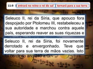 11:9 E entrará no reino o rei do sul, e tornará para a sua terra.entrará no reino o rei do sul
Seleuco II, rei da Síria, que apouco fora
despojado por Ptolomeu III, restabeleceu a
sua autoridade e marchou contra aquele
país, esperando reaver as suas riquezas e
de novo ganhar o seu prestígio.
tornará para a sua terra
Seleuco II, rei da Síria, foi novamente
derrotado e envergonhado. Teve que
voltar para sua terra de mãos vazias. Isto
foi cerca do ano 240 a.C.
 