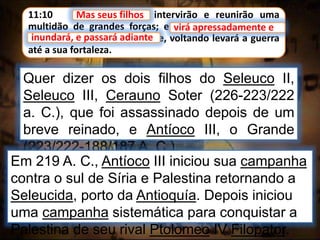 11:10 Mas seus filhos intervirão e reunirão uma
multidão de grandes forças; e virá apressadamente e
inundará, e passará adiante; e, voltando levará a guerra
até a sua fortaleza.
Mas seus filhos
Quer dizer os dois filhos do Seleuco II,
Seleuco III, Cerauno Soter (226-223/222
a. C.), que foi assassinado depois de um
breve reinado, e Antíoco III, o Grande
(223/222-188/187 A. C.).
virá apressadamente e
inundará, e passará adiante
Em 219 A. C., Antíoco III iniciou sua campanha
contra o sul de Síria e Palestina retornando a
Seleucida, porto da Antioquía. Depois iniciou
uma campanha sistemática para conquistar a
Palestina de seu rival Ptolomeo IV Filopator.
 
