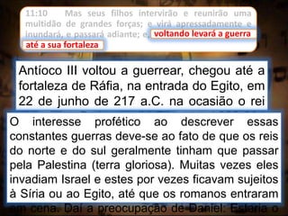 11:10 Mas seus filhos intervirão e reunirão uma
multidão de grandes forças; e virá apressadamente e
inundará, e passará adiante; e, voltando levará a guerra
até a sua fortaleza.
Antíoco III voltou a guerrear, chegou até a
fortaleza de Ráfia, na entrada do Egito, em
22 de junho de 217 a.C. na ocasião o rei
do sul era Ptolomeu IV, Filopator ( 222-204
a.C.).
voltando levará a guerra
O interesse profético ao descrever essas
constantes guerras deve-se ao fato de que os reis
do norte e do sul geralmente tinham que passar
pela Palestina (terra gloriosa). Muitas vezes eles
invadiam Israel e estes por vezes ficavam sujeitos
à Síria ou ao Egito, até que os romanos entraram
em cena. Daí a preocupação de Daniel: Estaria o
até a sua fortaleza
 