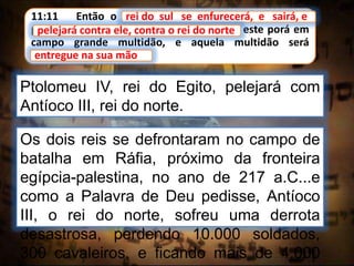 11:11 Então o rei do sul se exasperará, e sairá, e
pelejará contra ele, contra o rei do norte; este porá em
campo grande multidão, e aquela multidão será
entregue na sua mão.
rei do sul se enfurecerá, e sairá, e
Ptolomeu IV, rei do Egito, pelejará com
Antíoco III, rei do norte.
pelejará contra ele, contra o rei do norte
entregue na sua mão
Os dois reis se defrontaram no campo de
batalha em Ráfia, próximo da fronteira
egípcia-palestina, no ano de 217 a.C...e
como a Palavra de Deu pedisse, Antíoco
III, o rei do norte, sofreu uma derrota
desastrosa, perdendo 10.000 soldados,
300 cavaleiros, e ficando mais de 4.000
 