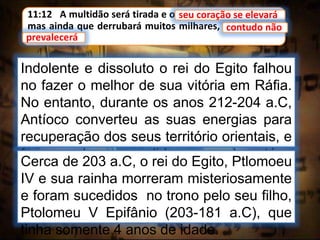 11:12 A multidão será tirada e o seu coração se elevará;
mas ainda que derrubará muitos milhares, contudo não
prevalecerá.
seu coração se elevará
Indolente e dissoluto o rei do Egito falhou
no fazer o melhor de sua vitória em Ráfia.
No entanto, durante os anos 212-204 a.C,
Antíoco converteu as suas energias para
recuperação dos seus território orientais, e
fez uma bem sucedida campanha até a
fronteira da Índia.
contudo não
prevalecerá
Cerca de 203 a.C, o rei do Egito, Ptlomoeu
IV e sua rainha morreram misteriosamente
e foram sucedidos no trono pelo seu filho,
Ptolomeu V Epifânio (203-181 a.C), que
tinha somente 4 anos de idade.
 