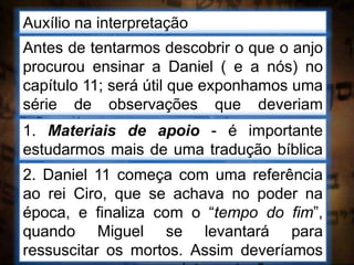 Auxílio na interpretação
Antes de tentarmos descobrir o que o anjo
procurou ensinar a Daniel ( e a nós) no
capítulo 11; será útil que exponhamos uma
série de observações que deveriam
influenciar-nos enquanto buscamos a
interpretação.
1. Materiais de apoio - é importante
estudarmos mais de uma tradução bíblica
e ler livros de história2. Daniel 11 começa com uma referência
ao rei Ciro, que se achava no poder na
época, e finaliza com o “tempo do fim”,
quando Miguel se levantará para
ressuscitar os mortos. Assim deveríamos
 