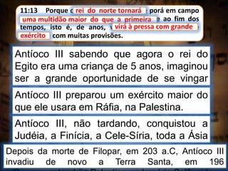 11:13 Porque o rei do norte tornará, e porá em campo
uma multidão maior do que a primeira, e ao fim dos
tempos, isto é, de anos, virá à pressa com grande
exército e com muitas provisões.
rei do norte tornará
Antíoco III sabendo que agora o rei do
Egito era uma criança de 5 anos, imaginou
ser a grande oportunidade de se vingar
dos egípcios.
uma multidão maior do que a primeira
Antíoco III preparou um exército maior do
que ele usara em Ráfia, na Palestina.
virá à pressa com grande
exército
Antíoco III, não tardando, conquistou a
Judéia, a Finícia, a Cele-Síria, toda a Ásia
Menor, e abateu os partos.Depois da morte de Filopar, em 203 a.C, Antíoco III
invadiu de novo a Terra Santa, em 196
 