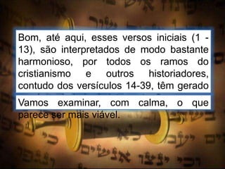 Bom, até aqui, esses versos iniciais (1 -
13), são interpretados de modo bastante
harmonioso, por todos os ramos do
cristianismo e outros historiadores,
contudo dos versículos 14-39, têm gerado
ampla variedade de interpretações.
Vamos examinar, com calma, o que
parece ser mais viável.
 