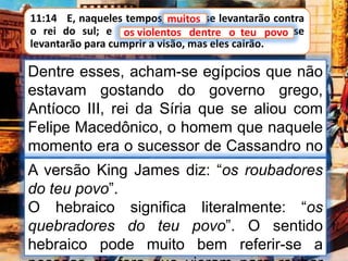 11:14 E, naqueles tempos, muitos se levantarão contra
o rei do sul; e os violentos dentre o teu povo se
levantarão para cumprir a visão, mas eles cairão.
muitos
Dentre esses, acham-se egípcios que não
estavam gostando do governo grego,
Antíoco III, rei da Síria que se aliou com
Felipe Macedônico, o homem que naquele
momento era o sucessor de Cassandro no
ocidente. Todos estes se ergueram em
hostilidade contra o rei do sul.
A versão King James diz: “os roubadores
do teu povo”.
O hebraico significa literalmente: “os
quebradores do teu povo”. O sentido
hebraico pode muito bem referir-se a
os violentos dentre o teu povo
 