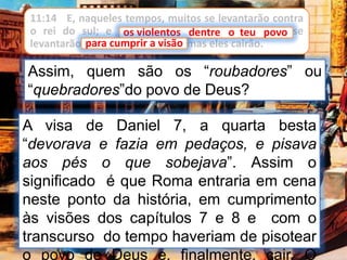 11:14 E, naqueles tempos, muitos se levantarão contra
o rei do sul; e os violentos dentre o teu povo se
levantarão para cumprir a visão, mas eles cairão.
Assim, quem são os “roubadores” ou
“quebradores”do povo de Deus?
A visa de Daniel 7, a quarta besta
“devorava e fazia em pedaços, e pisava
aos pés o que sobejava”. Assim o
significado é que Roma entraria em cena
neste ponto da história, em cumprimento
às visões dos capítulos 7 e 8 e com o
transcurso do tempo haveriam de pisotear
o povo de Deus e, finalmente, cair. O
os violentos dentre o teu povo
para cumprir a visão
 