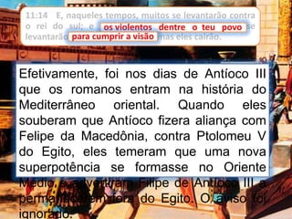 11:14 E, naqueles tempos, muitos se levantarão contra
o rei do sul; e os violentos dentre o teu povo se
levantarão para cumprir a visão, mas eles cairão.
Efetivamente, foi nos dias de Antíoco III
que os romanos entram na história do
Mediterrâneo oriental. Quando eles
souberam que Antíoco fizera aliança com
Felipe da Macedônia, contra Ptolomeu V
do Egito, eles temeram que uma nova
superpotência se formasse no Oriente
Médio e advertiram Filipe de Antíoco III a
permanecerem fora do Egito. O aviso foi
ignorado.
os violentos dentre o teu povo
para cumprir a visão
 