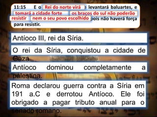 11:15 E o rei do norte virá, e levantará baluartes, e
tomará a cidade forte; e os braços do sul não poderão
resistir, nem o seu povo escolhido, pois não haverá força
para resistir.
Rei do norte virá
Antíoco III, rei da Síria.
tomará a cidade forte
O rei da Síria, conquistou a cidade de
Gaza
os braços do sul não poderão
resistir nem o seu povo escolhido
Antíoco dominou completamente a
palestina.
Roma declarou guerra contra a Síria em
191 a.C e derrotou Antíoco. Ele foi
obrigado a pagar tributo anual para o
senado romano.
 