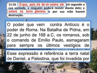 11:16 O que, pois, há de vir contra ele fará segundo a
sua vontade, e ninguém poderá resistir diante dele; e
estará na terra gloriosa, e por sua mão haverá
destruição.
O que, pois, há de vir contra ele
O poder que vem contra Antíoco é o
poder de Roma. Na Batalha de Pidna, em
22 de junho de 168 a.C, os romanos, sob
o comando de Emílio Paulo, esmagaram
para sempre os últimos vestígios de
independência que havia nos estados da
Macedônia e Grécia.
estará na terra gloriosa
Esse expressão é referência a terra natal
de Daniel, a Palestina, que foi invadida por
Roma.
 