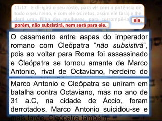 11:17 E dirigirá o seu rosto, para vir com a potência de
todo o seu reino, e com ele os retos, assim ele fará; e lhe
dará uma filha das mulheres, para corrompê-la; ela,
porém, não subsistirá, nem será para ele.
O casamento entre aspas do imperador
romano com Cleópatra “não subsistirá”,
pois ao voltar para Roma foi assassinado
e Cleópatra se tornou amante de Marco
Antonio, rival de Octaviano, herdeiro do
trono de Júlio César.
porém, não subsistirá, nem será para ele.
ela
Marco Antonio e Cleópatra se uniram em
batalha contra Octaviano, mas no ano de
31 a.C, na cidade de Áccio, foram
derrotados. Marco Antonio suicidou-se e
mais tarde, Cleópatra também.
 