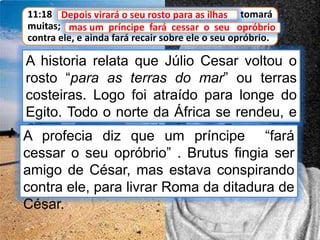 11:18 Depois virará o seu rosto para as ilhas, e tomará
muitas; mas um príncipe fará cessar o seu opróbrio
contra ele, e ainda fará recair sobre ele o seu opróbrio.
Depois virará o seu rosto para as ilhas
A historia relata que Júlio Cesar voltou o
rosto “para as terras do mar” ou terras
costeiras. Logo foi atraído para longe do
Egito. Todo o norte da África se rendeu, e
César retornou em triunfo para Roma.
mas um príncipe fará cessar o seu opróbrio
A profecia diz que um príncipe “fará
cessar o seu opróbrio” . Brutus fingia ser
amigo de César, mas estava conspirando
contra ele, para livrar Roma da ditadura de
César.
 