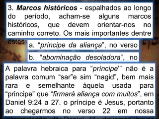 3. Marcos históricos - espalhados ao longo
do período, acham-se alguns marcos
históricos, que devem orientar-nos no
caminho correto. Os mais importantes dentre
estes marcos são:a. “príncipe da aliança”, no verso
22
b. “abominação desoladora”, no
verso 31A palavra hebraica para “príncipe’” não é a
palavra comum “sar”e sim “nagid”, bem mais
rara e semelhante àquela usada para
“principe” que “firmará aliança com muitos”, em
Daniel 9:24 a 27. o príncipe é Jesus, portanto
ao chegarmos no verso 22 em nossa
 