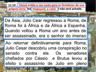 11:19 Virará então o seu rosto para as fortalezas da sua
própria terra, mas tropeçará, e cairá, e não será achado.
Virará então o seu rosto para as fortalezas da sua
Da Ásia, Júlio Cear regressou a Roma, de
Roma foi à África e da África a Espanha.
Quando voltou a Roma um ano antes de
ser assassinado, era o senhor do imenso
império romano.
própria terra tropeçará, e cairá
Ao retornar definitivamente para Roma,
Julio Cesar descobriu uma conspiração no
senado contra ele. Os senadores
chefiados por Cássio e Brutus levou a
efeito o assassínio de Julio em pleno
Senado. “até tu Brutus”, foram as últimas
 
