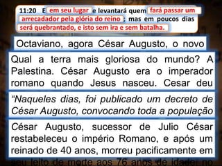 11:20 E em seu lugar se levantará quem fará passar um
arrecadador pela glória do reino; mas em poucos dias
será quebrantado, e isto sem ira e sem batalha.
em seu lugar
Octaviano, agora César Augusto, o novo
imperador.
fará passar um
arrecadador pela glória do reino
Qual a terra mais gloriosa do mundo? A
Palestina. César Augusto era o imperador
romano quando Jesus nasceu. Cesar deu
ordem para recenseamento da população do
império.
“Naqueles dias, foi publicado um decreto de
César Augusto, convocando toda a população
para recenseamento.” Lucas 2:1César Augusto, sucessor de Julio César
restabeleceu o império Romano, e após um
reinado de 40 anos, morreu pacificamente em
seu leito de morte aos 76 anos de idade, no
será quebrantado, e isto sem ira e sem batalha.
 