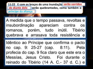 11:22 E com os braços de uma inundação serão varridos
de diante dele; e serão quebrantados, como também o
príncipe da aliança.
serão varridos
A medida que o tempo passava, revoltas e
insubordinação apareciam contra os
romanos, porém, tudo inútil. Tibério
quebrava e arrasava toda resistência e
matava impiedosamente os revoltosos.
de diante dele
príncipe da aliança
Idêntico ao Príncipe que confirma o pacto
no cap. 9: 25-27 (cap. 8:11). Pela
profecia do cap. 9 fica claro que este era o
Messías, Jesus Cristo. Foi durante o
reinado do Tibério (14 A. C.- 37 d. C.) e
por ordem de seu procurador na Judéia,
 