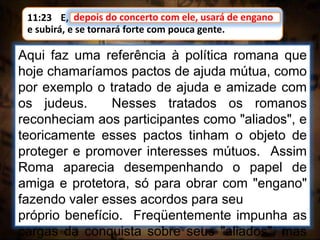 11:23 E, depois do concerto com ele, usará de engano;
e subirá, e se tornará forte com pouca gente.
depois do concerto com ele, usará de engano
Aqui faz uma referência à política romana que
hoje chamaríamos pactos de ajuda mútua, como
por exemplo o tratado de ajuda e amizade com
os judeus. Nesses tratados os romanos
reconheciam aos participantes como "aliados", e
teoricamente esses pactos tinham o objeto de
proteger e promover interesses mútuos. Assim
Roma aparecia desempenhando o papel de
amiga e protetora, só para obrar com "engano"
fazendo valer esses acordos para seu
próprio benefício. Freqüentemente impunha as
cargas da conquista sobre seus "aliados", mas
 