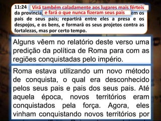 11:24 Virá também caladamente aos lugares mais férteis
da província, e fará o que nunca fizeram seus pais, nem os
pais de seus pais; repartirá entre eles a presa e os
despojos, e os bens, e formará os seus projetos contra as
fortalezas, mas por certo tempo.
Virá também caladamente aos lugares mais férteis
Alguns vêem no relatório deste verso uma
predição da política de Roma para com as
regiões conquistadas pelo império.
e fará o que nunca fizeram seus pais
Roma estava utilizando um novo método
de conquista, o qual era desconhecido
pelos seus pais e pais dos seus pais. Até
aquela época, novos territórios eram
conquistados pela força. Agora, eles
vinham conquistando novos territórios por
 