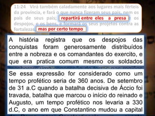 11:24 Virá também caladamente aos lugares mais férteis
da província, e fará o que nunca fizeram seus pais, nem os
pais de seus pais; repartirá entre eles a presa e os
despojos, e os bens, e formará os seus projetos contra as
fortalezas, mas por certo tempo.
repartirá entre eles a presa
A história registra que os despojos das
conquistas foram generosamente distribuídos
entre a nobreza e os comandantes do exercito, e
que era pratica comum mesmo os soldados
receberem uma concessão de terras nas regiões
conquistadas.
mas por certo tempo
Se essa expressão for considerado como um
tempo profético seria de 360 anos. De setembro
de 31 a.C quando a batalha decisiva de Áccio foi
travada, batalha que marcou o início do reinado e
Augusto, um tempo profético nos levaria a 330
d.C, o ano em que Constantino mudou a capital
 