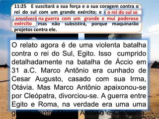 11:25 E suscitará a sua força e a sua coragem contra o
rei do sul com um grande exército; e o rei do sul se
envolverá na guerra com um grande e mui poderoso
exército; mas não subsistirá, porque maquinarão
projetos contra ele.
o rei do sul se
O relato agora é de uma violenta batalha
contra o rei do Sul, Egito. Isso cumprido
detalhadamente na batalha de Áccio em
31 a.C. Marco Antônio era cunhado de
Cesar Augusto, casado com sua Irma,
Otávia. Mas Marco Antônio apaixonou-se
por Cleópatra, divorciou-se. A guerra entre
Egito e Roma, na verdade era uma uma
guerra contra Marco Antônio e Cleópatra.
envolverá na guerra com um grande e mui poderoso
exército
 