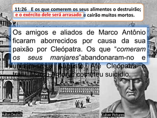 11:26 E os que comerem os seus alimentos o destruirão;
e o exército dele será arrasado, e cairão muitos mortos.e o exército dele será arrasado
Os amigos e aliados de Marco Antônio
ficaram aborrecidos por causa da sua
paixão por Cleópatra. Os que “comeram
os seus manjares”abandonaram-no e
uniram-se a Augusto. Até Cleópatra o
traiu. Marco Antonio cometeu suicídio.
 