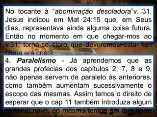 No tocante à “abominação desoladora”v. 31,
Jesus indicou em Mat 24:15 que, em Seus
dias, representava ainda alguma coisa futura.
Então no momento em que chegar-mos ao
v.31, torna-se claro que deveremos estar em
plena era cristã.
4. Paralelismo - Já aprendemos que as
grandes profecias dos capítulos 2, 7, 8 e 9,
não apenas servem de paralelo às anteriores,
como também aumentam sucessivamente o
escopo das mesmas. Assim temos o direito de
esperar que o cap 11 também introduza algum
material novo, ao mesmo tempo em que corre
 