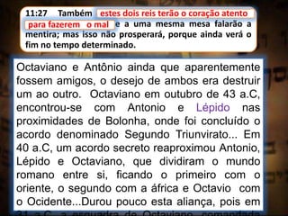 11:27 Também estes dois reis terão o coração atento
para fazerem o mal, e a uma mesma mesa falarão a
mentira; mas isso não prosperará, porque ainda verá o
fim no tempo determinado.
estes dois reis terão o coração atento
Octaviano e Antônio ainda que aparentemente
fossem amigos, o desejo de ambos era destruir
um ao outro. Octaviano em outubro de 43 a.C,
encontrou-se com Antonio e Lépido nas
proximidades de Bolonha, onde foi concluído o
acordo denominado Segundo Triunvirato... Em
40 a.C, um acordo secreto reaproximou Antonio,
Lépido e Octaviano, que dividiram o mundo
romano entre si, ficando o primeiro com o
oriente, o segundo com a áfrica e Octavio com
o Ocidente...Durou pouco esta aliança, pois em
para fazerem o mal
 