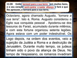 11:28 Então tornará para a sua terra com muitos bens,
e o seu coração será contra a santa aliança; e fará o que
lhe aprouver, e tornará para a sua terra.
tornará para a sua terra
Octaviano, agora chamado Augusto, “tornara a
sua terra”. Isto é, Roma. Augusto considerou o
Egito sua conquista pessoal . Apoderou-se dos
tesouros do Faraó, acumulado durante milênios,
e com esta fortuna organizou setenta legiões.
Agora estava com um poder indestrutível. Os
celeiros egípcios, cheios de trigo, passaram a
alimentar a plebe romana.
será contra a santa aliança
Logo depois, na ordem dos eventos, veio a
sujeição da Judéia a Roma e a destruição de
Jerusalém. Durante muito tempo, os judeus
tinham sido o povo da aliança de Deus. No
tempo de Vespasiano, os romanos invadiram
 