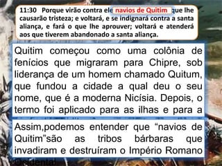 11:30 Porque virão contra ele navios de Quitim, que lhe
causarão tristeza; e voltará, e se indignará contra a santa
aliança, e fará o que lhe aprouver; voltará e atenderá
aos que tiverem abandonado a santa aliança.
navios de Quitim
Quitim começou como uma colônia de
fenícios que migraram para Chipre, sob
liderança de um homem chamado Quitum,
que fundou a cidade a qual deu o seu
nome, que é a moderna Nicísia. Depois, o
termo foi aplicado para as ilhas e para a
costa do Mediterrâneo, mais tarde o termo
designava opressores estrangeiros em
geral
Assim,podemos entender que “navios de
Quitim”são as tribos bárbaras que
invadiram e destruíram o Império Romano
Ocidental.
 