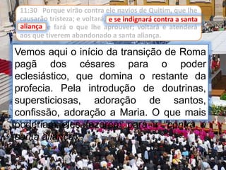 11:30 Porque virão contra ele navios de Quitim, que lhe
causarão tristeza; e voltará, e se indignará contra a santa
aliança, e fará o que lhe aprouver; voltará e atenderá
aos que tiverem abandonado a santa aliança.
Vemos aqui o início da transição de Roma
pagã dos césares para o poder
eclesiástico, que domina o restante da
profecia. Pela introdução de doutrinas,
supersticiosas, adoração de santos,
confissão, adoração a Maria. O que mais
poderiam eles fazerem para ir “contra a
santa aliança”.
e se indignará contra a santa
aliança
 