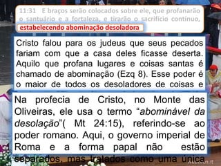 11:31 E braços serão colocados sobre ele, que profanarão
o santuário e a fortaleza, e tirarão o sacrifício contínuo,
estabelecendo abominação desoladora.
Cristo falou para os judeus que seus pecados
fariam com que a casa deles ficasse deserta.
Aquilo que profana lugares e coisas santas é
chamado de abominação (Ezq 8). Esse poder é
o maior de todos os desoladores de coisas e
lugares santos, e é apropriadamente chamado
de “abominação desoladora”.
estabelecendo abominação desoladora
Na profecia de Cristo, no Monte das
Oliveiras, ele usa o termo “abominável da
desolação”( Mt 24:15), referindo-se ao
poder romano. Aqui, o governo imperial de
Roma e a forma papal não estão
separados, mas tratados como uma única
 