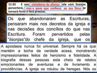 11:32 E aos violadores da aliança ele com lisonjas
perverterá, mas o povo que conhece ao seu Deus se
tornará forte e fará proezas.
violadores da aliança
Os que abandonaram as Escrituras,
pensaram mais nos decretos da igreja e
nas decisões dos concílios do que nas
Escritura. Foram pervertidos pelas
“lisonjas”do chefe da igreja, que os
confirmava com posições, homenagens e
honras trazidas pelas riquezas.
mas o povo que conhece ao seu Deus
A apostasia nunca foi universal. Sempre há os que
mantém a tocha da verdade acesa, monstrando
impressionantes feitos de heroísmo e fidelidade. A
biografia dessas pessoas esta cheio de relatos
emocionantes de aventuras e de livramento e
providências. A igreja os rotulou de hereges. Nós os
 