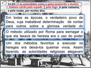 11:33 E os entendidos entre o povo ensinarão a muitos;
todavia cairão pela espada, e pelo fogo, e pelo cativeiro,
e pelo roubo, por muitos dias.
E os entendidos entre o povo ensinarão a muitos
Em todas as épocas, o verdadeiro povo de
Deus, cuja inabalável determinação de contar
para outros sobre a gloriosa verdade do
evangelho, tem ensinado a muitos.
todavia cairão pela espada
O método utilizado por Roma para esmagar o
que ela taxava de heresia era o uso do poder
militar – espada, naquele tempo.
Um dos métodos favoritos e executar os
hereges era deixá-los queimar vivos. Assim
fazendo, as autoridades religiosas alegavam
que não estavam derramando sangue.
pelo fogo
 