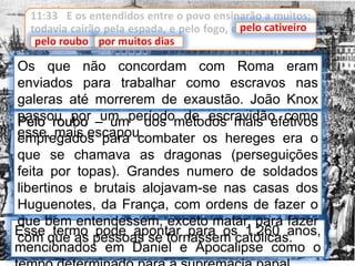 11:33 E os entendidos entre o povo ensinarão a muitos;
todavia cairão pela espada, e pelo fogo, e pelo cativeiro,
e pelo roubo, por muitos dias.
Esse termo pode apontar para os 1.260 anos,
mencionados em Daniel e Apocalipse como o
pelo cativeiro
pelo roubo por muitos dias
Pelo roubo – um dos métodos mais efetivos
empregados para combater os hereges era o
que se chamava as dragonas (perseguições
feita por topas). Grandes numero de soldados
libertinos e brutais alojavam-se nas casas dos
Huguenotes, da França, com ordens de fazer o
que bem entendessem, exceto matar, para fazer
com que as pessoas se tornassem católicas.
Os que não concordam com Roma eram
enviados para trabalhar como escravos nas
galeras até morrerem de exaustão. João Knox
passou por um período de escravidão como
esse, mais escapou.
 