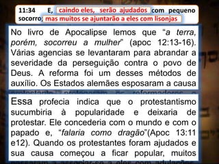 11:34 E, caindo eles, serão ajudados com pequeno
socorro; mas muitos se ajuntarão a eles com lisonjas.
caindo eles, serão ajudados
No livro de Apocalipse lemos que “a terra,
porém, socorreu a mulher” (apoc 12:13-16).
Várias agencias se levantaram para abrandar a
severidade da perseguição contra o povo de
Deus. A reforma foi um desses métodos de
auxílio. Os Estados alemães esposaram a causa
protestante, protegeram os reformadores e
restringiram a obra de perseguição.
mas muitos se ajuntarão a eles com lisonjas
Essa profecia indica que o protestantismo
sucumbiria à popularidade e deixaria de
protestar. Ele concederia com o mundo e com o
papado e, “falaria como dragão”(Apoc 13:11
e12). Quando os protestantes foram ajudados e
sua causa começou a ficar popular, muitos
 