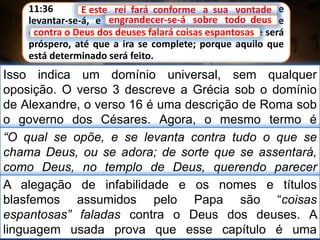 11:36 E este rei fará conforme a sua vontade, e
levantar-se-á, e engrandecer-se-á sobre todo deus; e
contra o Deus dos deuses falará coisas espantosas, e será
próspero, até que a ira se complete; porque aquilo que
está determinado será feito.
E este rei fará conforme a sua vontade
Isso indica um domínio universal, sem qualquer
oposição. O verso 3 descreve a Grécia sob o domínio
de Alexandre, o verso 16 é uma descrição de Roma sob
o governo dos Césares. Agora, o mesmo termo é
designado para descrever Roma papal.
engrandecer-se-á sobre todo deus
“O qual se opõe, e se levanta contra tudo o que se
chama Deus, ou se adora; de sorte que se assentará,
como Deus, no templo de Deus, querendo parecer
Deus.” II Tess 2:4
contra o Deus dos deuses falará coisas espantosas
A alegação de infabilidade e os nomes e títulos
blasfemos assumidos pelo Papa são “coisas
espantosas” faladas contra o Deus dos deuses. A
linguagem usada prova que esse capítulo é uma
 