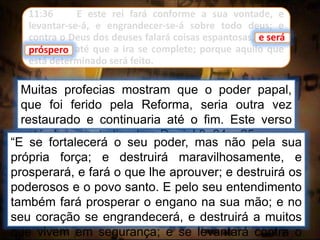 11:36 E este rei fará conforme a sua vontade, e
levantar-se-á, e engrandecer-se-á sobre todo deus; e
contra o Deus dos deuses falará coisas espantosas, e será
próspero, até que a ira se complete; porque aquilo que
está determinado será feito.
e será
Muitas profecias mostram que o poder papal,
que foi ferido pela Reforma, seria outra vez
restaurado e continuaria até o fim. Este verso
está claramente ligado a Daniel 8: 24 e 25:
próspero
“E se fortalecerá o seu poder, mas não pela sua
própria força; e destruirá maravilhosamente, e
prosperará, e fará o que lhe aprouver; e destruirá os
poderosos e o povo santo. E pelo seu entendimento
também fará prosperar o engano na sua mão; e no
seu coração se engrandecerá, e destruirá a muitos
que vivem em segurança; e se levantará contra o
 