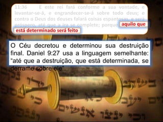 11:36 E este rei fará conforme a sua vontade, e
levantar-se-á, e engrandecer-se-á sobre todo deus; e
contra o Deus dos deuses falará coisas espantosas, e será
próspero, até que a ira se complete; porque aquilo que
está determinado será feito.
O Céu decretou e determinou sua destruição
final. Daniel 9:27 usa a linguagem semelhante:
“até que a destruição, que está determinada, se
derrame sobre ele”.
aquilo que
está determinado será feito
 