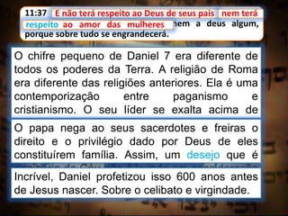 11:37 E não terá respeito ao Deus de seus pais, nem terá
respeito ao amor das mulheres, nem a deus algum,
porque sobre tudo se engrandecerá.
E não terá respeito ao Deus de seus pais
O chifre pequeno de Daniel 7 era diferente de
todos os poderes da Terra. A religião de Roma
era diferente das religiões anteriores. Ela é uma
contemporização entre paganismo e
cristianismo. O seu líder se exalta acima de
todos os deuses, e reclama a adoração e a
honra que pertence somente a Deus.
nem terá
respeito ao amor das mulheres
O papa nega ao seus sacerdotes e freiras o
direito e o privilégio dado por Deus de eles
constituírem família. Assim, um desejo que é
originário do Céu não é levado em consideração
sendo-lhes negado.Incrível, Daniel profetizou isso 600 anos antes
de Jesus nascer. Sobre o celibato e virgindade.
 