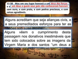 11:38 Mas em seu lugar honrará a um deus das forças;
e a um deus a quem seus pais não conheceram honrará
com ouro, e com prata, e com pedras preciosas, e com
coisas agradáveis.
deus das forças
Alguns acreditam que seja alianças civis, e
a seus premeditados esforços para ter as
nações sob suas ordens.
um deus a quem seus pais não conheceram honrará
Alguns vêem o cumprimento desta
passagem nos donativos inestimáveis que
tem sido colocados sobre as imagens da
Virgem Maria e dos santos “um deus a
quem seus pais não conheceram“.
 