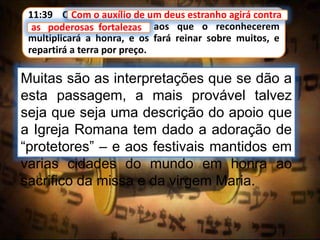 11:39 Com o auxílio de um deus estranho agirá contra
as poderosas fortalezas; aos que o reconhecerem
multiplicará a honra, e os fará reinar sobre muitos, e
repartirá a terra por preço.
Com o auxílio de um deus estranho agirá contra
Muitas são as interpretações que se dão a
esta passagem, a mais provável talvez
seja que seja uma descrição do apoio que
a Igreja Romana tem dado a adoração de
“protetores” – e aos festivais mantidos em
varias cidades do mundo em honra ao
sacrifico da missa e da virgem Maria.
as poderosas fortalezas
 
