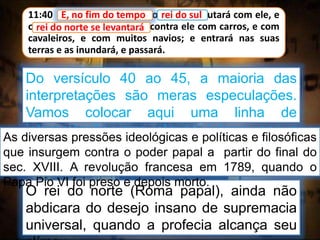 11:40 E, no fim do tempo, o rei do sul lutará com ele, e
o rei do norte se levantará contra ele com carros, e com
cavaleiros, e com muitos navios; e entrará nas suas
terras e as inundará, e passará.
E, no fim do tempo
O rei do norte (Roma papal), ainda não
abdicara do desejo insano de supremacia
universal, quando a profecia alcança seu
Do versículo 40 ao 45, a maioria das
interpretações são meras especulações.
Vamos colocar aqui uma linha de
interpretação, que alguns julgam ser a
mais provável
As diversas pressões ideológicas e políticas e filosóficas
que insurgem contra o poder papal a partir do final do
sec. XVIII. A revolução francesa em 1789, quando o
Papa Pio VI foi preso e depois morto.
rei do sul
rei do norte se levantará
 