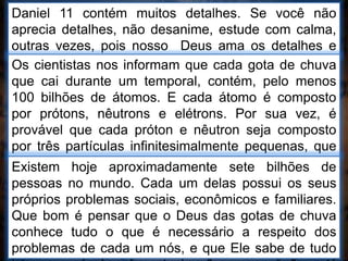 Daniel 11 contém muitos detalhes. Se você não
aprecia detalhes, não desanime, estude com calma,
outras vezes, pois nosso Deus ama os detalhes e
Ele vai te ajudar.Os cientistas nos informam que cada gota de chuva
que cai durante um temporal, contém, pelo menos
100 bilhões de átomos. E cada átomo é composto
por prótons, nêutrons e elétrons. Por sua vez, é
provável que cada próton e nêutron seja composto
por três partículas infinitesimalmente pequenas, que
giram em alta rotação e se assemelham a um pião e
são chamadas de “quarks”.
Existem hoje aproximadamente sete bilhões de
pessoas no mundo. Cada um delas possui os seus
próprios problemas sociais, econômicos e familiares.
Que bom é pensar que o Deus das gotas de chuva
conhece tudo o que é necessário a respeito dos
problemas de cada um nós, e que Ele sabe de tudo
 