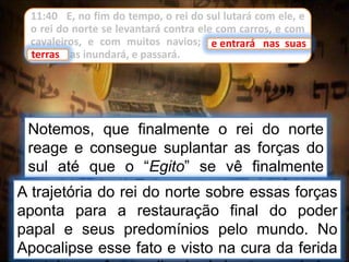 11:40 E, no fim do tempo, o rei do sul lutará com ele, e
o rei do norte se levantará contra ele com carros, e com
cavaleiros, e com muitos navios; e entrará nas suas
terras e as inundará, e passará.
Notemos, que finalmente o rei do norte
reage e consegue suplantar as forças do
sul até que o “Egito” se vê finalmente
conquistado. Egito representa forças
oponentes.
e entrará nas suas
A trajetória do rei do norte sobre essas forças
aponta para a restauração final do poder
papal e seus predomínios pelo mundo. No
Apocalipse esse fato e visto na cura da ferida
terras
 