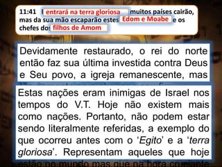 11:41 E entrará na terra gloriosa, e muitos países cairão,
mas da sua mão escaparão estes: Edom e Moabe, e os
chefes dos filhos de Amom.
entrará na terra gloriosa
Devidamente restaurado, o rei do norte
então faz sua última investida contra Deus
e Seu povo, a igreja remanescente, mas
tão somente para chegar a seu fim.
Edom e Moabe
filhos de Amom
Estas nações eram inimigas de Israel nos
tempos do V.T. Hoje não existem mais
como nações. Portanto, não podem estar
sendo literalmente referidas, a exemplo do
que ocorreu antes com o ‘Egito’ e a ‘terra
gloriosa’. Representam aqueles que hoje
 