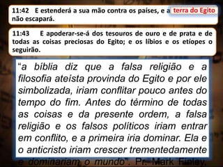 11:42 E estenderá a sua mão contra os países, e a terra do Egito
não escapará.
terra do Egito
“a bíblia diz que a falsa religião e a
filosofia ateísta provinda do Egito e por ele
simbolizada, iriam conflitar pouco antes do
tempo do fim. Antes do término de todas
as coisas e da presente ordem, a falsa
religião e os falsos políticos iriam entrar
em conflito, e a primeira iria dominar. Ela e
o anticristo iriam crescer trementedamente
e dominariam o mundo”. Pr. Mark Finley,
11:43 E apoderar-se-á dos tesouros de ouro e de prata e de
todas as coisas preciosas do Egito; e os líbios e os etíopes o
seguirão.
 