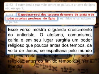 11:42 E estenderá a sua mão contra os países, e a terra do Egito
não escapará.
Esse verso mostra o grande crescimento
do anticristo. O ateísmo, comunismo,
cairia e em seu lugar surgiria um poder
religioso que poucos antes dos tempos, da
volta de Jesus, se espalharia pelo mundo
e exerceria domínio. Um poder
religioso,antes do fim do tempo que seria
mundial.
11:43 E apoderar-se-á dos tesouros de ouro e de prata e de
todas as coisas preciosas do Egito; e os líbios e os etíopes o
seguirão.
E apoderar-se-á dos tesouros de ouro e de prata e de
todas as coisas preciosas do Egito
 